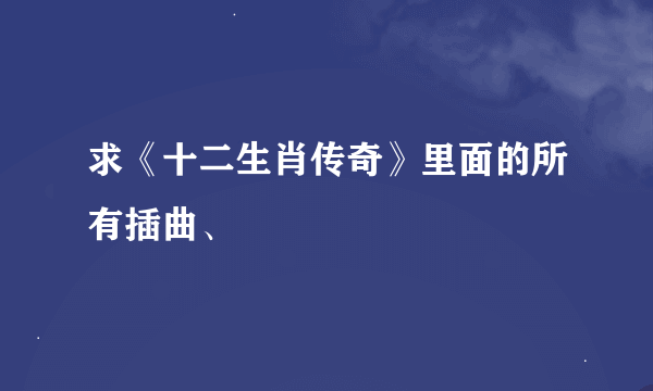 求《十二生肖传奇》里面的所有插曲、