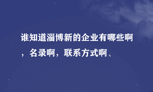 谁知道淄博新的企业有哪些啊，名录啊，联系方式啊、