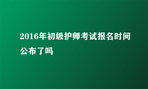 2016年初级护师考试报名时间公布了吗