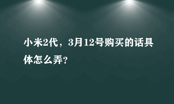 小米2代，3月12号购买的话具体怎么弄？