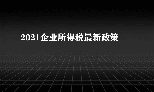 2021企业所得税最新政策