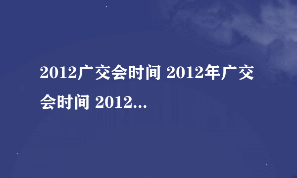 2012广交会时间 2012年广交会时间 2012秋季广交会时间 秋季广交会时间 112届广交会时间