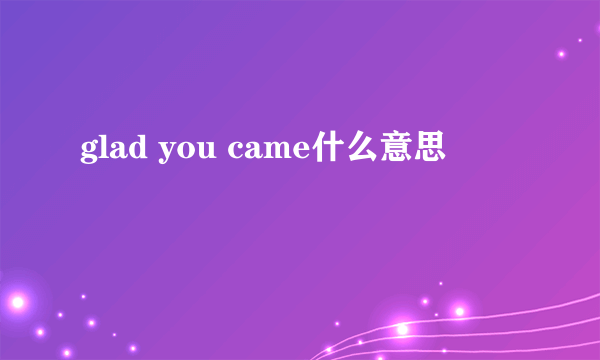 glad you came什么意思