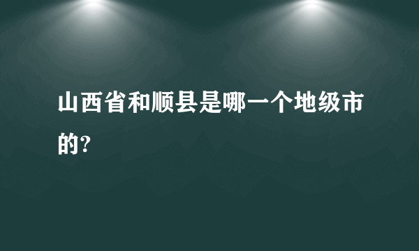 山西省和顺县是哪一个地级市的?