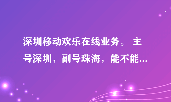 深圳移动欢乐在线业务。 主号深圳，副号珠海，能不能办，怎么办。说详细点，谢谢