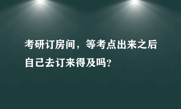 考研订房间，等考点出来之后自己去订来得及吗？