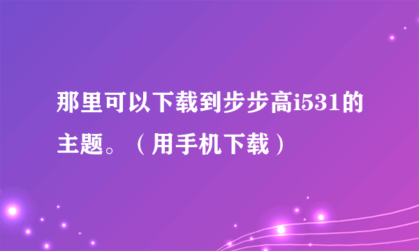 那里可以下载到步步高i531的主题。（用手机下载）