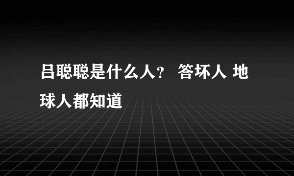 吕聪聪是什么人？ 答坏人 地球人都知道