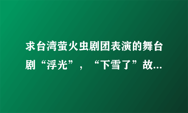 求台湾萤火虫剧团表演的舞台剧“浮光”，“下雪了”故事的文字内容或者舞台剧内容，请知道的朋友帮帮买