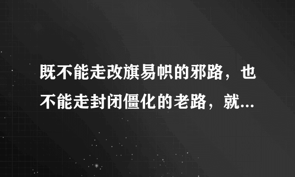 既不能走改旗易帜的邪路，也不能走封闭僵化的老路，就是应该走中国特色的社会主义道路是不是？