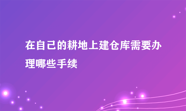 在自己的耕地上建仓库需要办理哪些手续