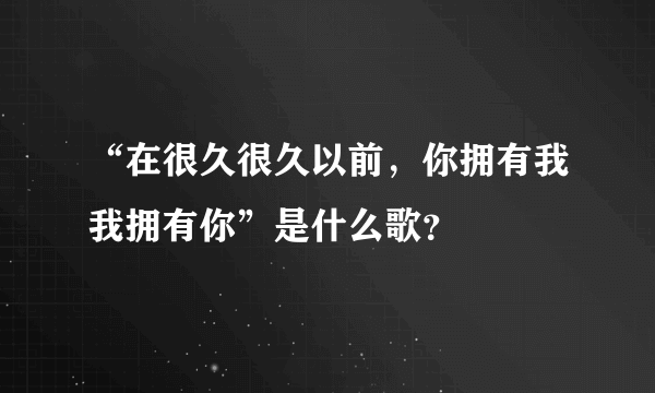 “在很久很久以前，你拥有我我拥有你”是什么歌？