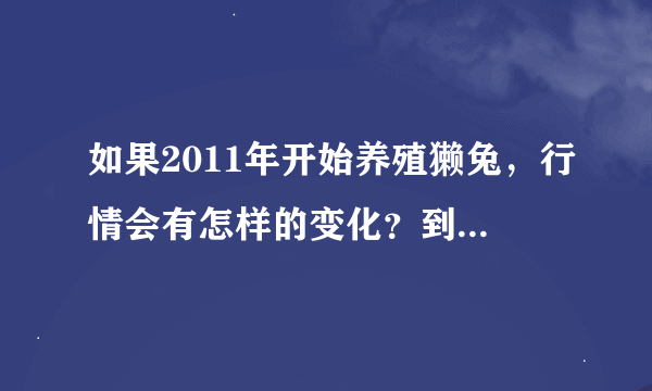 如果2011年开始养殖獭兔，行情会有怎样的变化？到2012年会有下降的趋势吗？现在幼兔是什么价格啊？河北有