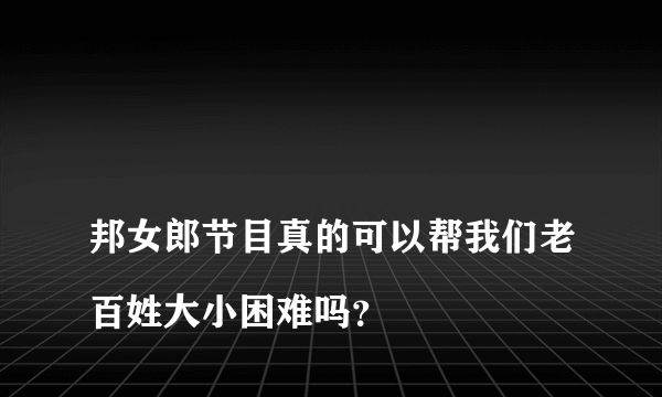 
邦女郎节目真的可以帮我们老百姓大小困难吗？

