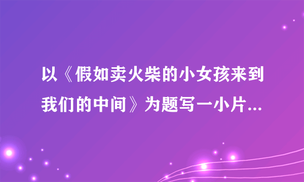 以《假如卖火柴的小女孩来到我们的中间》为题写一小片段 快点啊，我急用