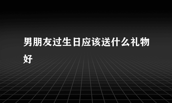 男朋友过生日应该送什么礼物好