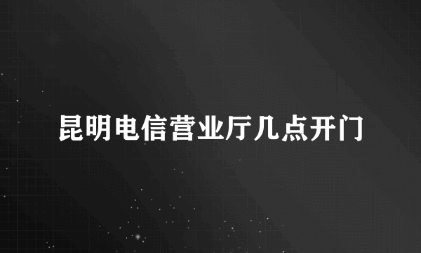 昆明电信营业厅几点开门