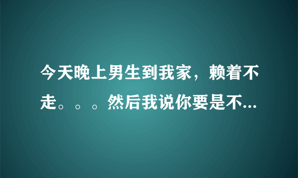 今天晚上男生到我家，赖着不走。。。然后我说你要是不走，那我就走了，后来男生没法，还是自己回家了