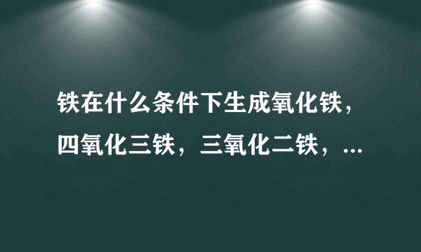 铁在什么条件下生成氧化铁，四氧化三铁，三氧化二铁，三种氧化物怎么还原成铁，要化学方程式