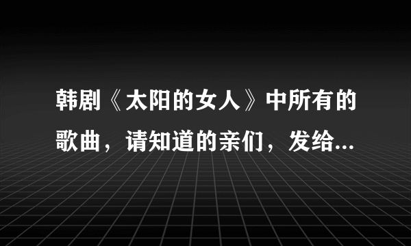 韩剧《太阳的女人》中所有的歌曲，请知道的亲们，发给我…谢谢！