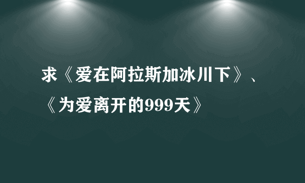 求《爱在阿拉斯加冰川下》、《为爱离开的999天》