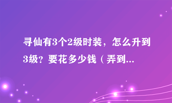 寻仙有3个2级时装，怎么升到3级？要花多少钱（弄到最好级别）？另外到了3级怎么强化，要多少钱，我是罗刹