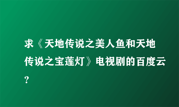 求《天地传说之美人鱼和天地传说之宝莲灯》电视剧的百度云？