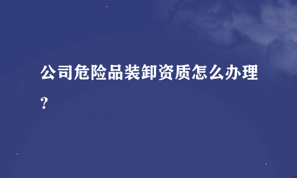 公司危险品装卸资质怎么办理？