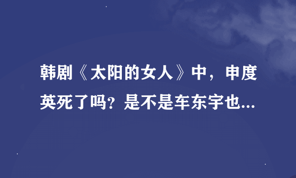 韩剧《太阳的女人》中，申度英死了吗？是不是车东宇也死了？最好说的详细点！~