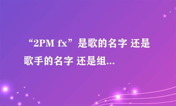 “2PM fx”是歌的名字 还是歌手的名字 还是组合的名字？