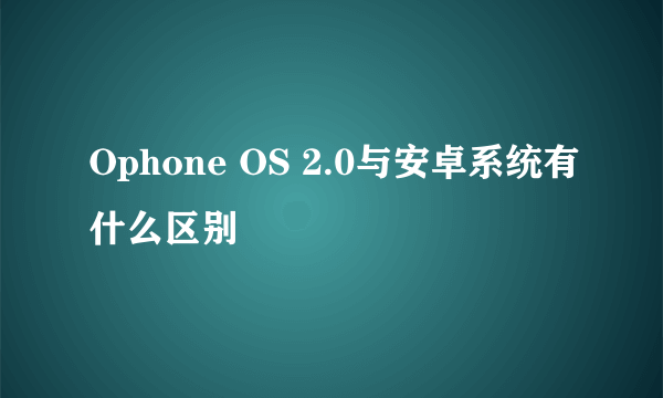 Ophone OS 2.0与安卓系统有什么区别