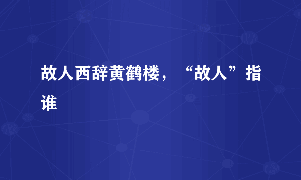 故人西辞黄鹤楼，“故人”指谁﹖