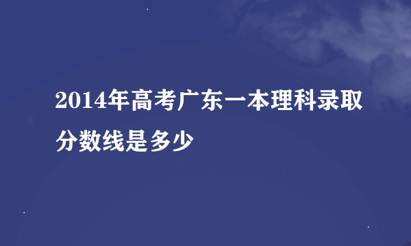 2014年高考广东一本理科录取分数线是多少