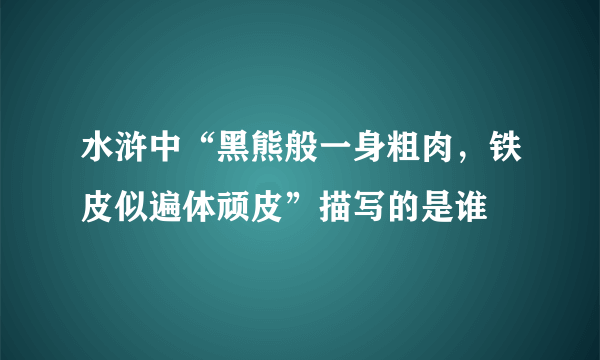 水浒中“黑熊般一身粗肉，铁皮似遍体顽皮”描写的是谁