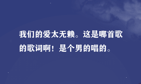 我们的爱太无赖。这是哪首歌的歌词啊！是个男的唱的。