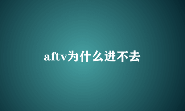 aftv为什么进不去