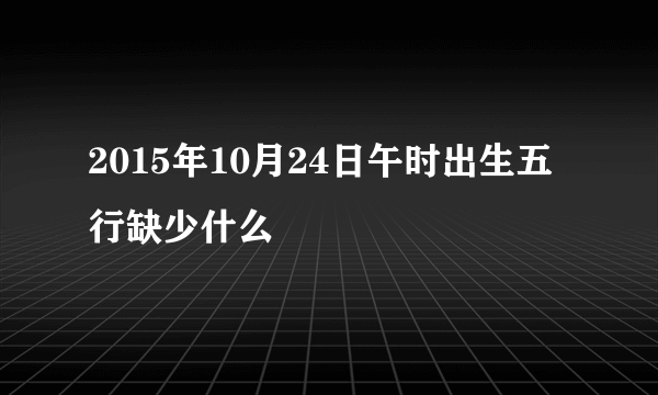 2015年10月24日午时出生五行缺少什么