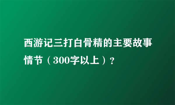 西游记三打白骨精的主要故事情节（300字以上）？