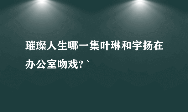 璀璨人生哪一集叶琳和宇扬在办公室吻戏? `