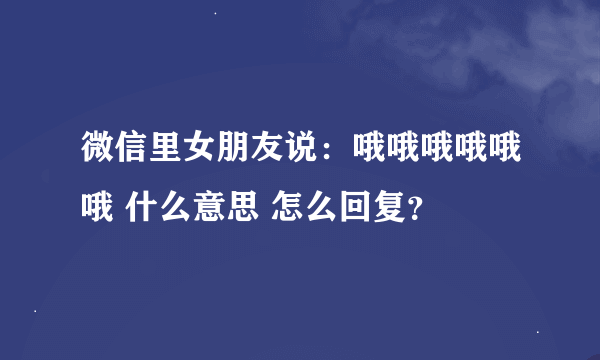 微信里女朋友说：哦哦哦哦哦哦 什么意思 怎么回复？