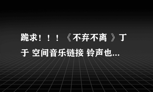 跪求！！！《不弃不离 》丁于 空间音乐链接 铃声也可以 急用！！！！！！！！