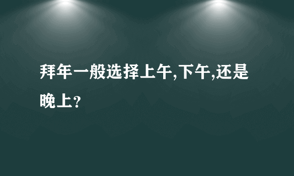 拜年一般选择上午,下午,还是晚上？