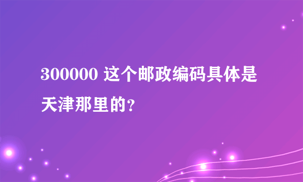 300000 这个邮政编码具体是天津那里的？