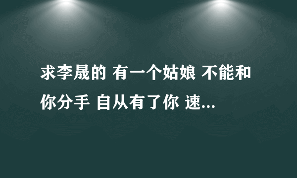 求李晟的 有一个姑娘 不能和你分手 自从有了你 速度速度~~