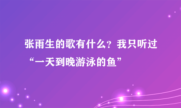 张雨生的歌有什么？我只听过“一天到晚游泳的鱼”