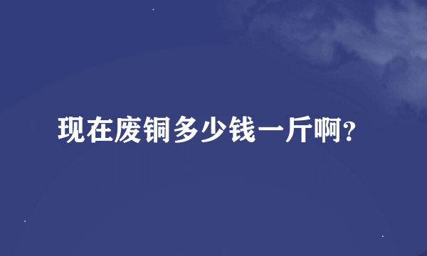 现在废铜多少钱一斤啊？