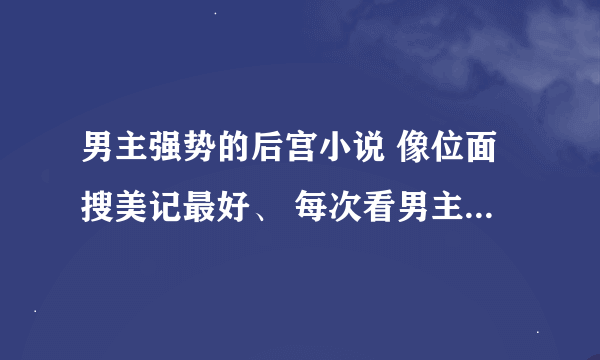 男主强势的后宫小说 像位面搜美记最好、 每次看男主对女主低声下气就受不了