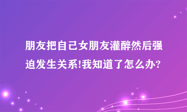 朋友把自己女朋友灌醉然后强迫发生关系!我知道了怎么办?