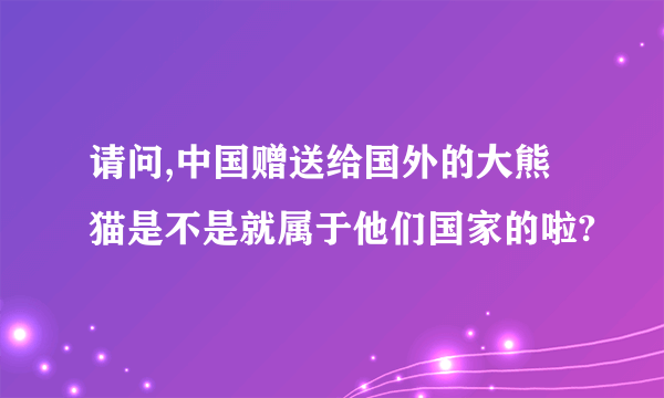 请问,中国赠送给国外的大熊猫是不是就属于他们国家的啦?