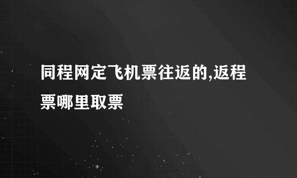 同程网定飞机票往返的,返程票哪里取票